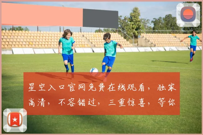 星空入口官网免费在线观看，独家高清，不容错过，三重惊喜，等你来发现