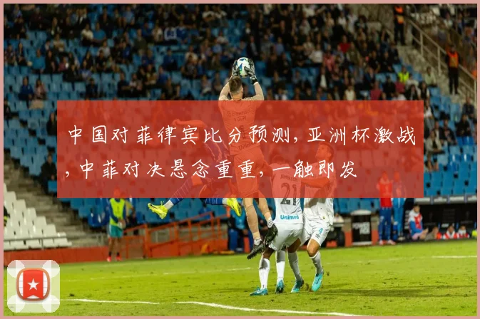 中国对菲律宾比分预测,亚洲杯激战,中菲对决悬念重重,一触即发