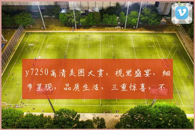 y7250高清美图大赏，视觉盛宴，细节呈现，品质生活，三重惊喜，不容错过