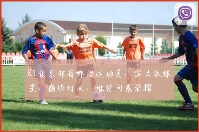 K1俱乐部有哪些运动员，实力派球星，巅峰对决，谁将问鼎荣耀