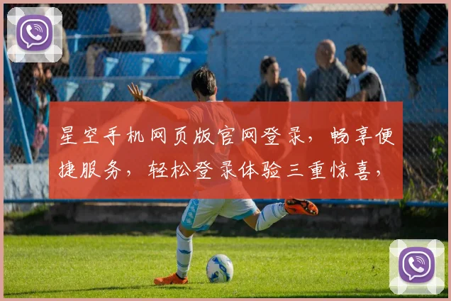 星空手机网页版官网登录，畅享便捷服务，轻松登录体验三重惊喜，立即加入