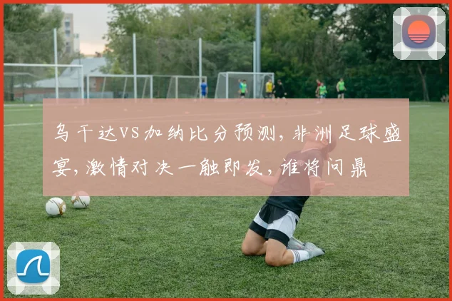 乌干达vs加纳比分预测,非洲足球盛宴,激情对决一触即发,谁将问鼎