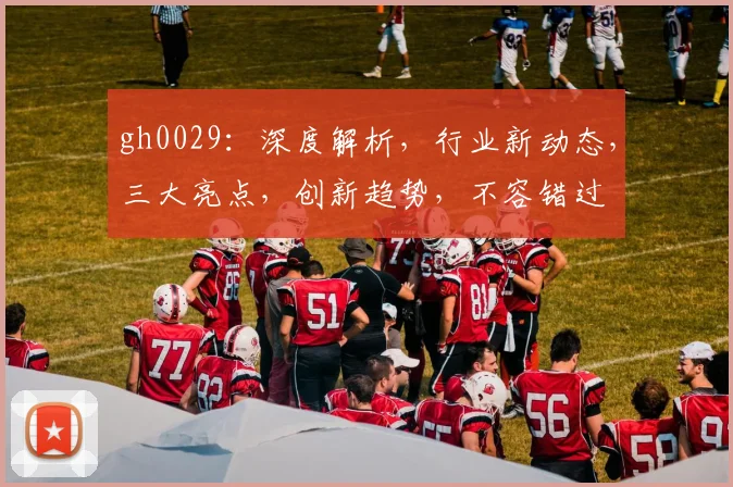gh0029：深度解析，行业新动态，三大亮点，创新趋势，不容错过