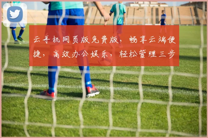 云手机网页版免费版，畅享云端便捷，高效办公娱乐，轻松管理三步到位，体验非凡