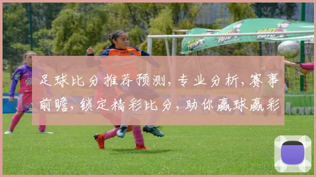 足球比分推荐预测,专业分析,赛事前瞻,锁定精彩比分,助你赢球赢彩,一击即中,稳中求胜